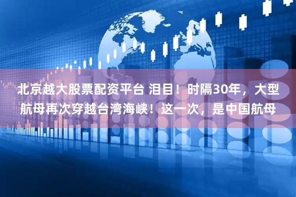 北京越大股票配资平台 泪目！时隔30年，大型航母再次穿越台湾海峡！这一次，是中国航母