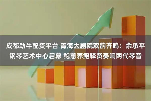 成都劲牛配资平台 青海大剧院双韵齐鸣：余承平钢琴艺术中心启幕 鲍蕙荞鲍释贤奏响两代琴音