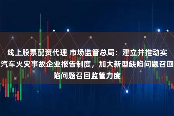 线上股票配资代理 市场监管总局：建立并推动实施新能源汽车火灾事故企业报告制度，加大新型缺陷问题召回监管力度