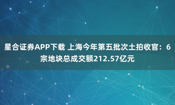 星合证券APP下载 上海今年第五批次土拍收官：6宗地块总成交额212.57亿元