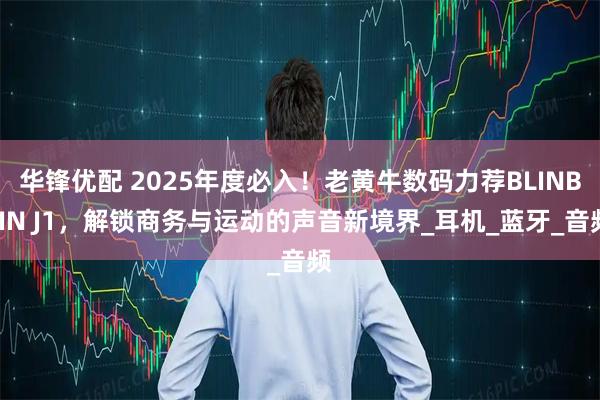 华锋优配 2025年度必入！老黄牛数码力荐BLINBLIN J1，解锁商务与运动的声音新境界_耳机_蓝牙_音频