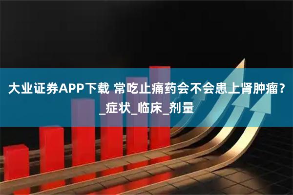 大业证券APP下载 常吃止痛药会不会患上肾肿瘤？_症状_临床_剂量