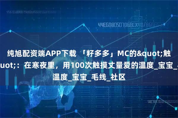 纯旭配资端APP下载 「籽多多」MC的"触觉手札"：在寒夜里，用100次触摸丈量爱的温度_宝宝_毛线_社区