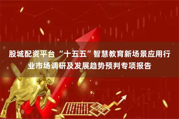 股城配资平台 “十五五”智慧教育新场景应用行业市场调研及发展趋势预判专项报告