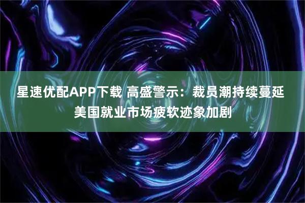 星速优配APP下载 高盛警示：裁员潮持续蔓延 美国就业市场疲软迹象加剧