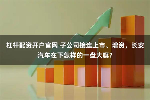 杠杆配资开户官网 子公司接连上市、增资，长安汽车在下怎样的一盘大旗？