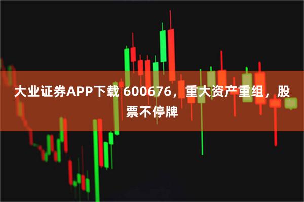 大业证券APP下载 600676，重大资产重组，股票不停牌