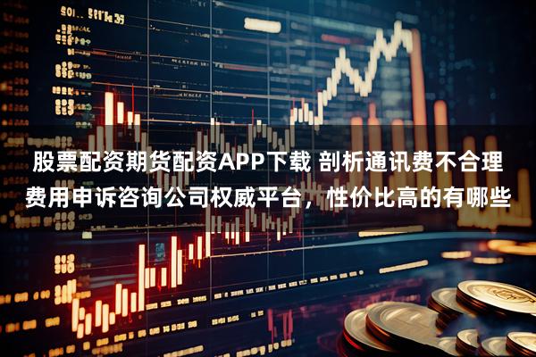 股票配资期货配资APP下载 剖析通讯费不合理费用申诉咨询公司权威平台，性价比高的有哪些