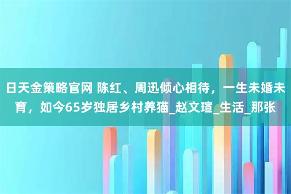 日天金策略官网 陈红、周迅倾心相待，一生未婚未育，如今65岁独居乡村养猫_赵文瑄_生活_那张