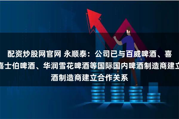 配资炒股网官网 永顺泰：公司已与百威啤酒、喜力啤酒、嘉士伯啤酒、华润雪花啤酒等国际国内啤酒制造商建立合作关系