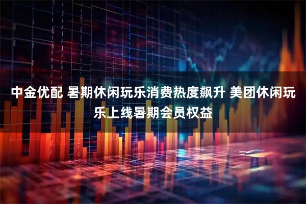 中金优配 暑期休闲玩乐消费热度飙升 美团休闲玩乐上线暑期会员权益