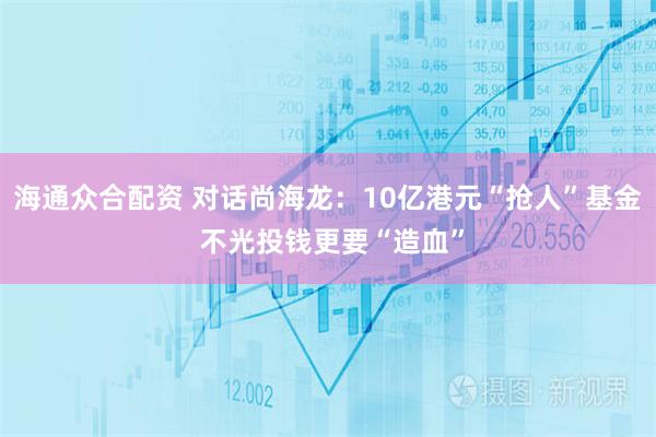海通众合配资 对话尚海龙：10亿港元“抢人”基金 不光投钱更要“造血”