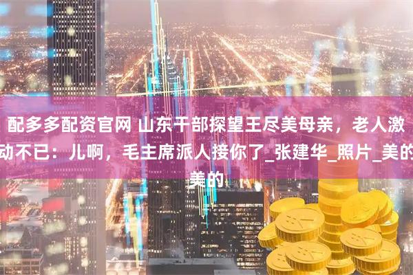配多多配资官网 山东干部探望王尽美母亲，老人激动不已：儿啊，毛主席派人接你了_张建华_照片_美的