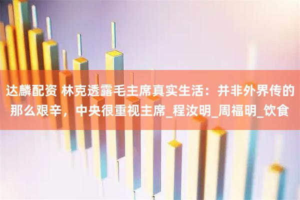 达麟配资 林克透露毛主席真实生活：并非外界传的那么艰辛，中央很重视主席_程汝明_周福明_饮食