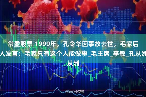 常盈股票 1999年，孔令华因事故去世，毛家后人发言：毛家只有这个人能做事_毛主席_李敏_孔从洲