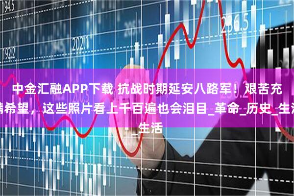 中金汇融APP下载 抗战时期延安八路军！艰苦充满希望，这些照片看上千百遍也会泪目_革命_历史_生活