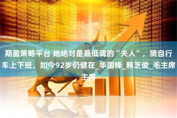 期盈策略平台 她绝对是最低调的“夫人”，骑自行车上下班，如今92岁仍健在_华国锋_韩芝俊_毛主席