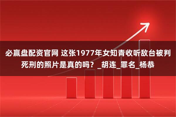 必赢盘配资官网 这张1977年女知青收听敌台被判死刑的照片是真的吗？_胡连_罪名_杨恭