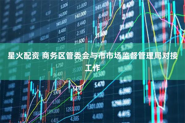 星火配资 商务区管委会与市市场监督管理局对接工作