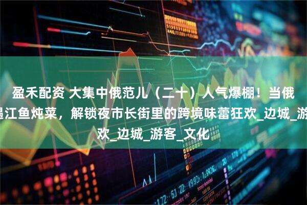 盈禾配资 大集中俄范儿（二十）人气爆棚！当俄式列巴遇江鱼炖菜，解锁夜市长街里的跨境味蕾狂欢_边城_游客_文化